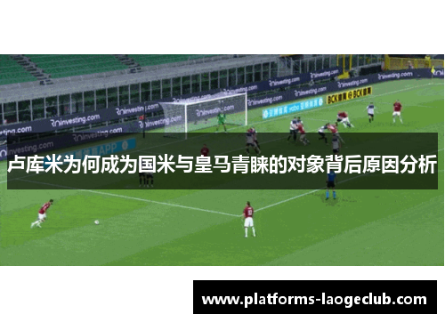 卢库米为何成为国米与皇马青睐的对象背后原因分析 卢库米为何成为国米与皇马青睐的对象背后原因分析