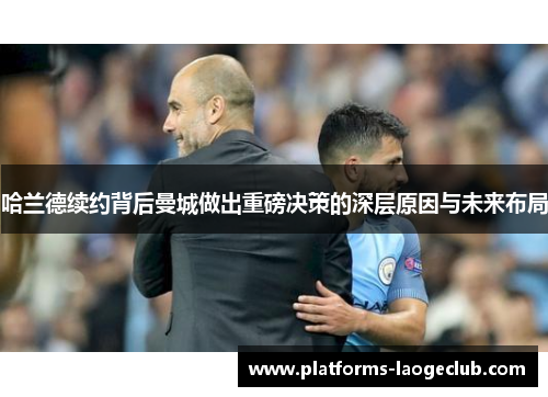 哈兰德续约背后曼城做出重磅决策的深层原因与未来布局 哈兰德续约背后曼城做出重磅决策的深层原因与未来布局