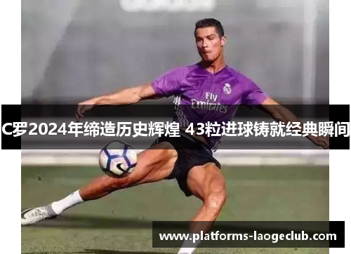 C罗2024年缔造历史辉煌 43粒进球铸就经典瞬间 C罗2024年缔造历史辉煌 43粒进球铸就经典瞬间