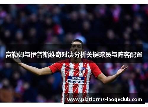 富勒姆与伊普斯维奇对决分析关键球员与阵容配置 富勒姆与伊普斯维奇对决分析关键球员与阵容配置