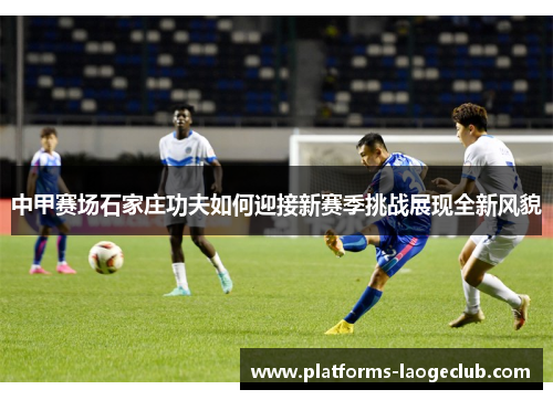 中甲赛场石家庄功夫如何迎接新赛季挑战展现全新风貌 中甲赛场石家庄功夫如何迎接新赛季挑战展现全新风貌