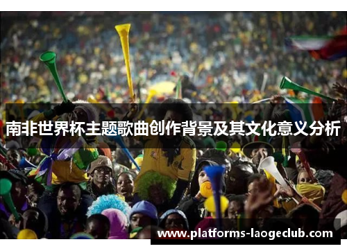 南非世界杯主题歌曲创作背景及其文化意义分析 南非世界杯主题歌曲创作背景及其文化意义分析