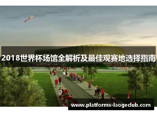 2018世界杯场馆全解析及最佳观赛地选择指南 2018世界杯场馆全解析及最佳观赛地选择指南
