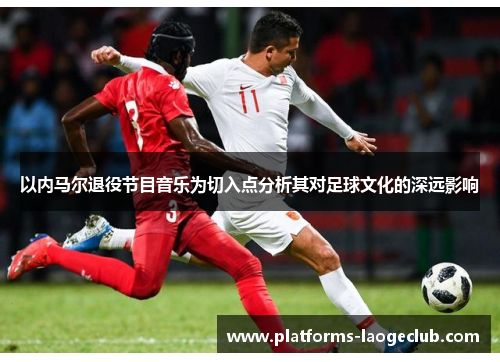 以内马尔退役节目音乐为切入点分析其对足球文化的深远影响 以内马尔退役节目音乐为切入点分析其对足球文化的深远影响