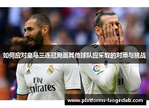 如何应对皇马三连冠局面其他球队应采取的对策与挑战