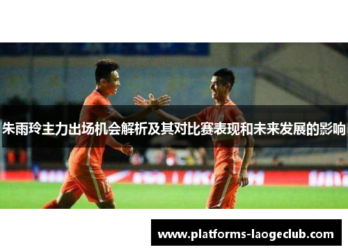 朱雨玲主力出场机会解析及其对比赛表现和未来发展的影响 朱雨玲主力出场机会解析及其对比赛表现和未来发展的影响