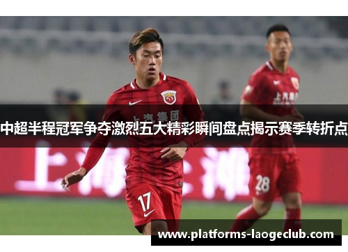 中超半程冠军争夺激烈五大精彩瞬间盘点揭示赛季转折点 中超半程冠军争夺激烈五大精彩瞬间盘点揭示赛季转折点