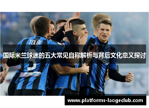 国际米兰球迷的五大常见自称解析与背后文化意义探讨 国际米兰球迷的五大常见自称解析与背后文化意义探讨