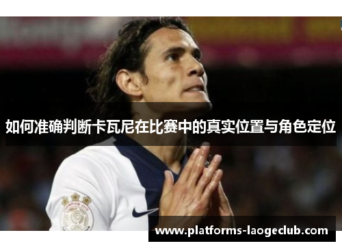 如何准确判断卡瓦尼在比赛中的真实位置与角色定位 如何准确判断卡瓦尼在比赛中的真实位置与角色定位