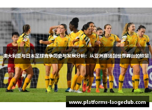 澳大利亚与日本足球竞争历史与发展分析:从亚洲赛场到世界舞台的较量 澳大利亚与日本足球竞争历史与发展分析:从亚洲赛场到世界舞台的较量