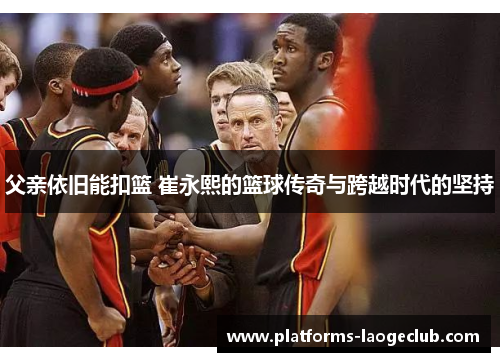 父亲依旧能扣篮 崔永熙的篮球传奇与跨越时代的坚持 父亲依旧能扣篮 崔永熙的篮球传奇与跨越时代的坚持