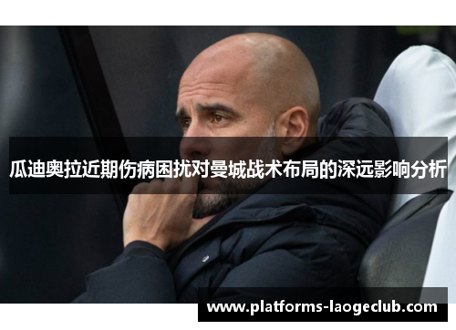 瓜迪奥拉近期伤病困扰对曼城战术布局的深远影响分析