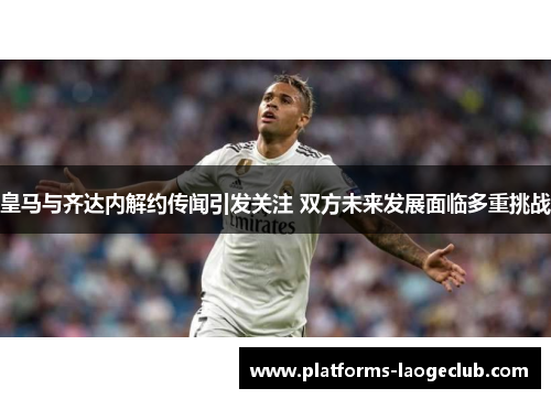 皇马与齐达内解约传闻引发关注 双方未来发展面临多重挑战 皇马与齐达内解约传闻引发关注 双方未来发展面临多重挑战