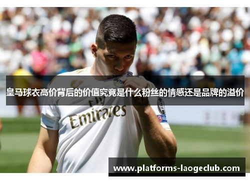 皇马球衣高价背后的价值究竟是什么粉丝的情感还是品牌的溢价 皇马球衣高价背后的价值究竟是什么粉丝的情感还是品牌的溢价