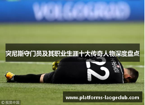 突尼斯守门员及其职业生涯十大传奇人物深度盘点 突尼斯守门员及其职业生涯十大传奇人物深度盘点