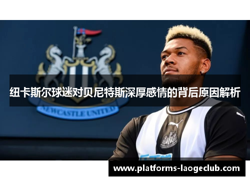 纽卡斯尔球迷对贝尼特斯深厚感情的背后原因解析 纽卡斯尔球迷对贝尼特斯深厚感情的背后原因解析