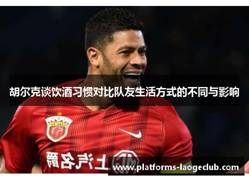 胡尔克谈饮酒习惯对比队友生活方式的不同与影响 胡尔克谈饮酒习惯对比队友生活方式的不同与影响