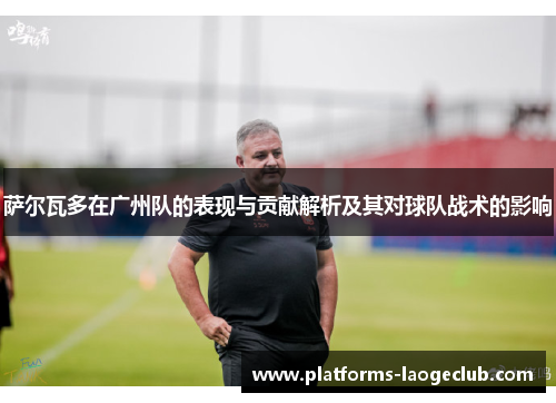萨尔瓦多在广州队的表现与贡献解析及其对球队战术的影响 萨尔瓦多在广州队的表现与贡献解析及其对球队战术的影响