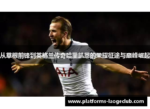 从草根前锋到英格兰传奇哈里凯恩的荣耀征途与巅峰崛起 从草根前锋到英格兰传奇哈里凯恩的荣耀征途与巅峰崛起