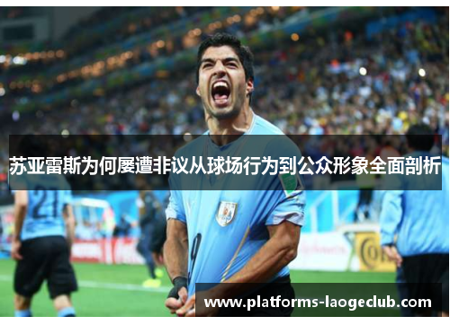 苏亚雷斯为何屡遭非议从球场行为到公众形象全面剖析 苏亚雷斯为何屡遭非议从球场行为到公众形象全面剖析