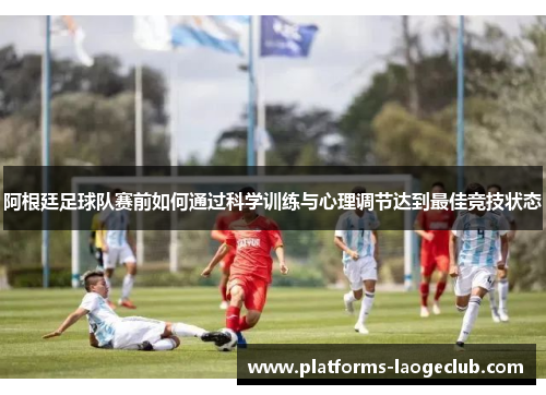 阿根廷足球队赛前如何通过科学训练与心理调节达到最佳竞技状态 阿根廷足球队赛前如何通过科学训练与心理调节达到最佳竞技状态