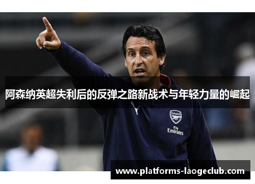 阿森纳英超失利后的反弹之路新战术与年轻力量的崛起 阿森纳英超失利后的反弹之路新战术与年轻力量的崛起