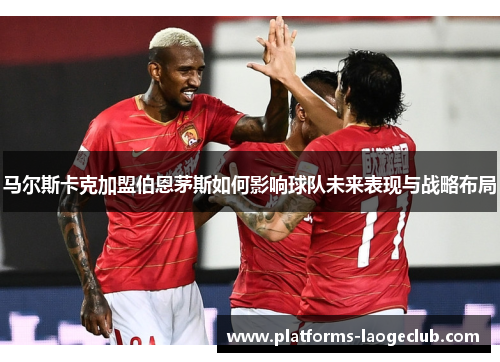 马尔斯卡克加盟伯恩茅斯如何影响球队未来表现与战略布局 马尔斯卡克加盟伯恩茅斯如何影响球队未来表现与战略布局