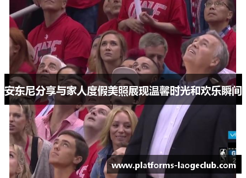 安东尼分享与家人度假美照展现温馨时光和欢乐瞬间 安东尼分享与家人度假美照展现温馨时光和欢乐瞬间