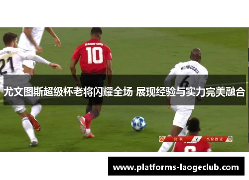 尤文图斯超级杯老将闪耀全场 展现经验与实力完美融合