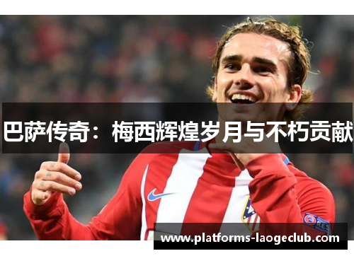 巴萨传奇:梅西辉煌岁月与不朽贡献 巴萨传奇:梅西辉煌岁月与不朽贡献