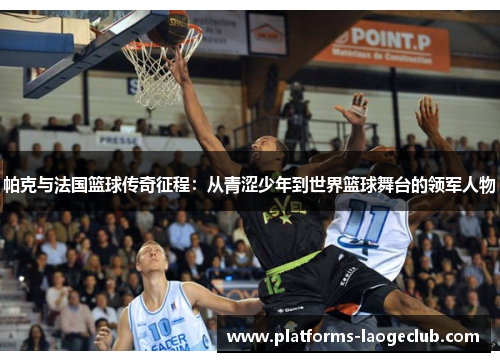 帕克与法国篮球传奇征程：从青涩少年到世界篮球舞台的领军人物