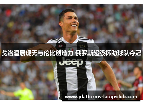 戈洛温展现无与伦比创造力 俄罗斯超级杯助球队夺冠