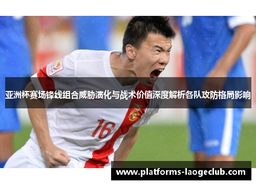 亚洲杯赛场锋线组合威胁演化与战术价值深度解析各队攻防格局影响