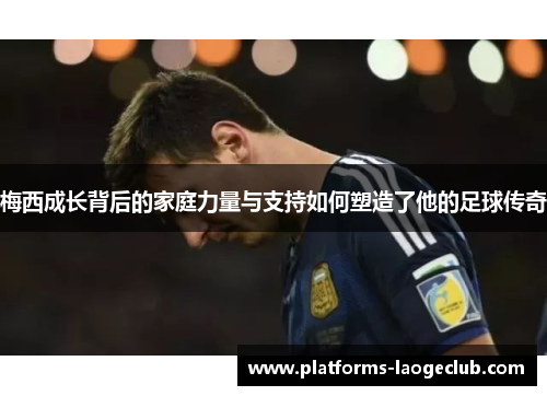 梅西成长背后的家庭力量与支持如何塑造了他的足球传奇 梅西成长背后的家庭力量与支持如何塑造了他的足球传奇