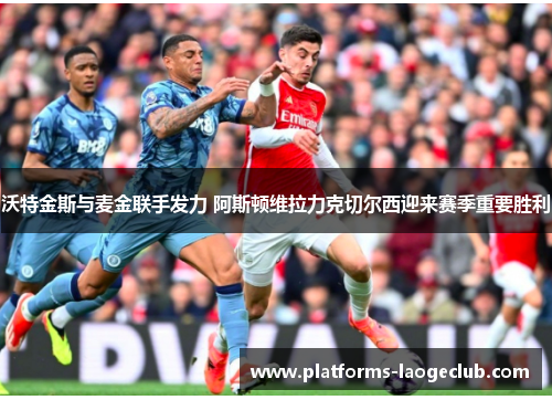 沃特金斯与麦金联手发力 阿斯顿维拉力克切尔西迎来赛季重要胜利 沃特金斯与麦金联手发力 阿斯顿维拉力克切尔西迎来赛季重要胜利