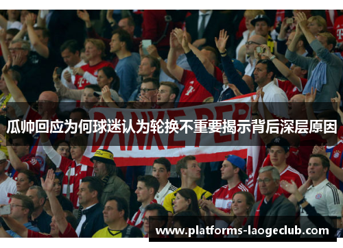 瓜帅回应为何球迷认为轮换不重要揭示背后深层原因 瓜帅回应为何球迷认为轮换不重要揭示背后深层原因