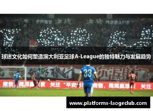 球迷文化如何塑造澳大利亚足球A-League的独特魅力与发展趋势