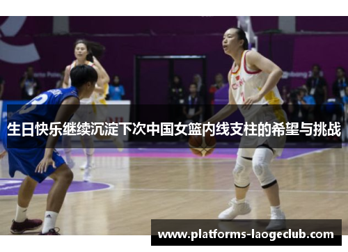 生日快乐继续沉淀下次中国女篮内线支柱的希望与挑战