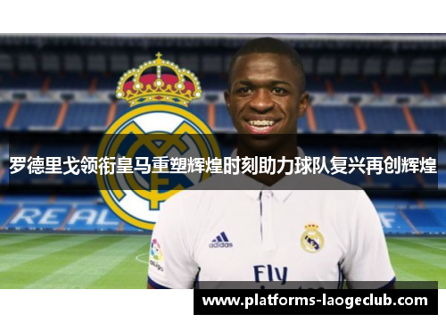 罗德里戈领衔皇马重塑辉煌时刻助力球队复兴再创辉煌