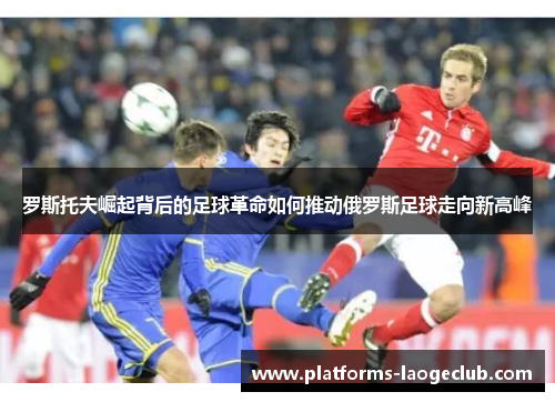 罗斯托夫崛起背后的足球革命如何推动俄罗斯足球走向新高峰