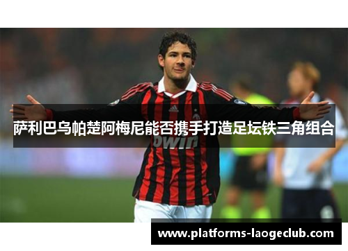 萨利巴乌帕楚阿梅尼能否携手打造足坛铁三角组合